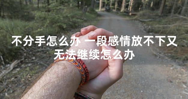 不分手怎么办 一段感情放不下又无法继续怎么办